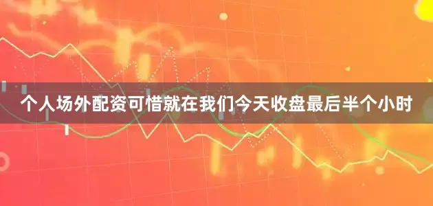 个人场外配资可惜就在我们今天收盘最后半个小时